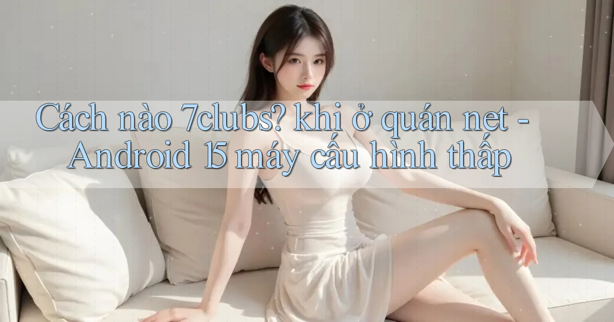 Cách nào 7clubs khi ở quán net   Android 15 máy cấu hình thấp