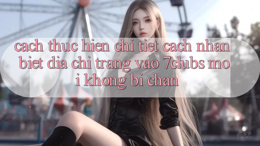 Cách thực hiện Chi Tiết Cách Nhận Biết Địa chỉ trang Vào 7clubs Mới, Không Bị Chặn Cách thực hiện Chi Tiết Cách Nhận Biết Địa chỉ trang Vào 7clubs Mới, Không Bị Chặn