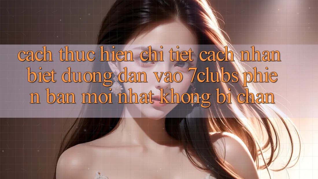 Cách thực hiện Chi Tiết Cách Nhận Biết Đường dẫn Vào 7clubs Phiên bản mới nhất, Không Bị Chặn Cách thực hiện Chi Tiết Cách Nhận Biết Đường dẫn Vào 7clubs Phiên bản mới nhất, Không Bị Chặn