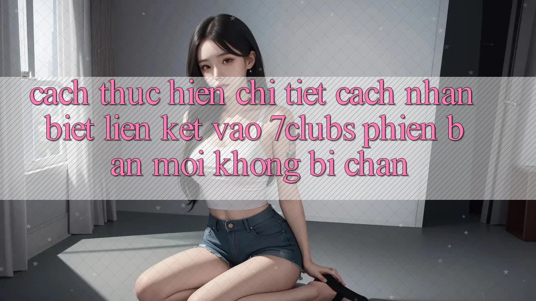 Cách thực hiện Chi Tiết Cách Nhận Biết Liên kết Vào 7clubs Phiên bản mới, Không Bị Chặn Cách thực hiện Chi Tiết Cách Nhận Biết Liên kết Vào 7clubs Phiên bản mới, Không Bị Chặn