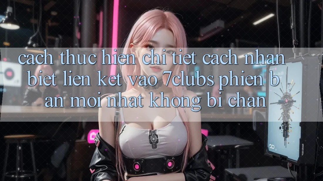 Cách thực hiện Chi Tiết Cách Nhận Biết Liên kết Vào 7clubs Phiên bản mới Nhất, Không Bị Chặn