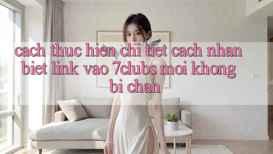 Cách thực hiện Chi Tiết Cách Nhận Biết Link Vào 7clubs Mới, Không Bị Chặn