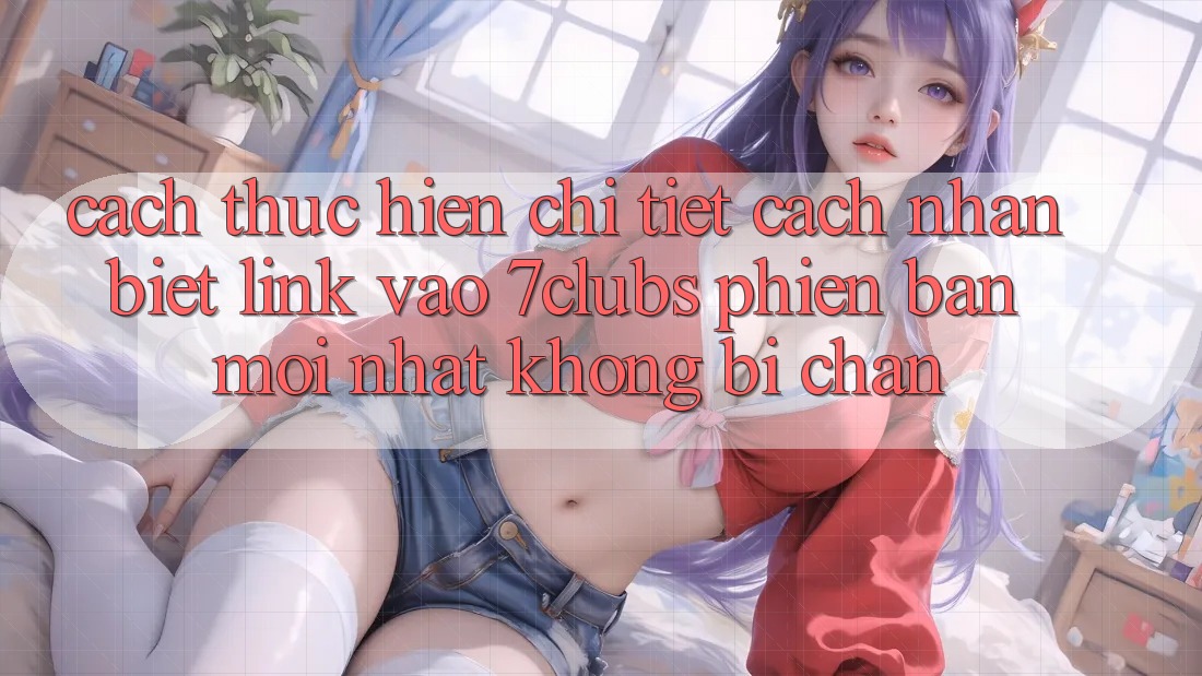 Cách thực hiện Chi Tiết Cách Nhận Biết Link Vào 7clubs Phiên bản mới Nhất, Không Bị Chặn