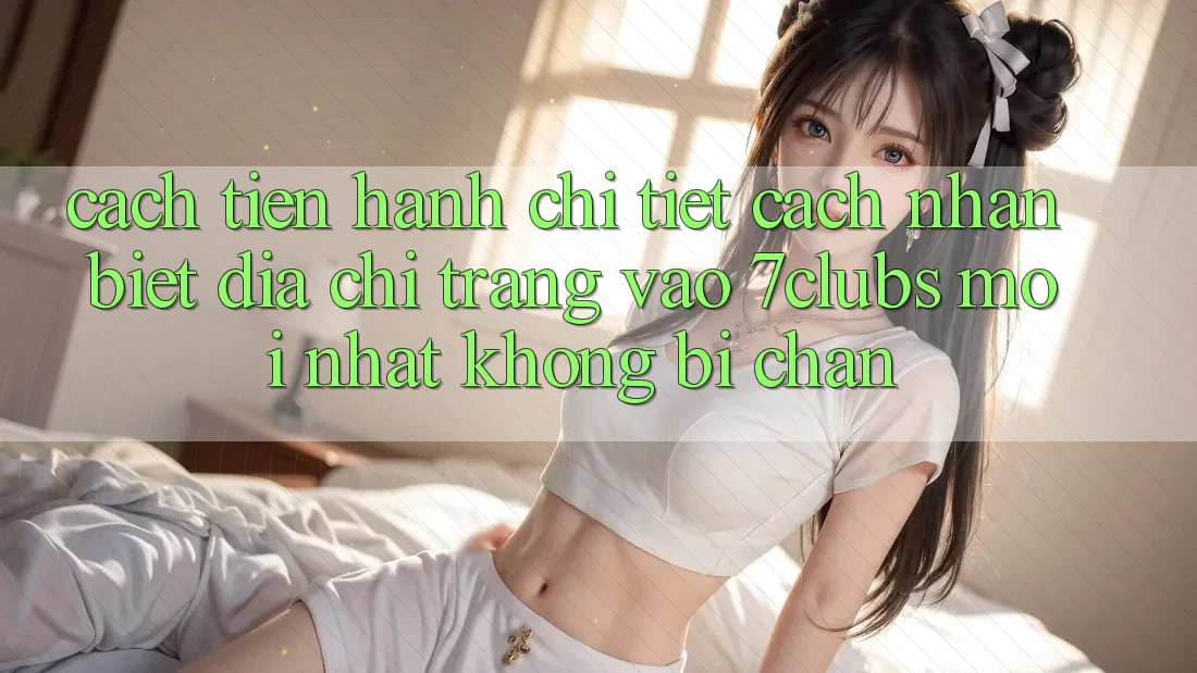 Cách tiến hành Chi Tiết Cách Nhận Biết Địa chỉ trang Vào 7clubs Mới Nhất, Không Bị Chặn