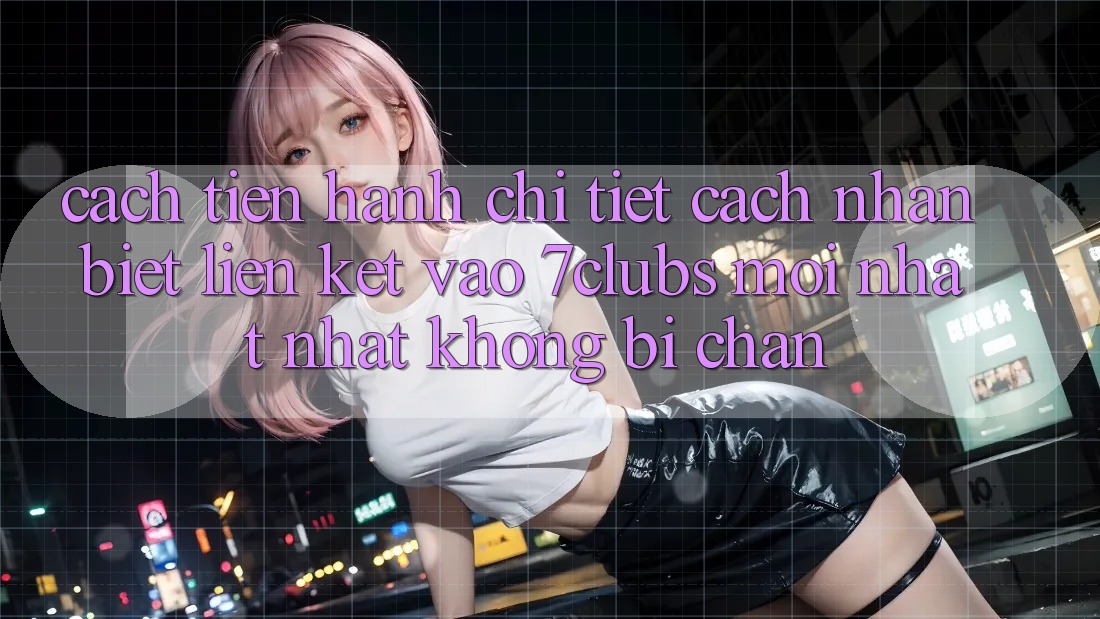 Cách tiến hành Chi Tiết Cách Nhận Biết Liên kết Vào 7clubs Mới nhất Nhất, Không Bị Chặn Cách tiến hành Chi Tiết Cách Nhận Biết Liên kết Vào 7clubs Mới nhất Nhất, Không Bị Chặn