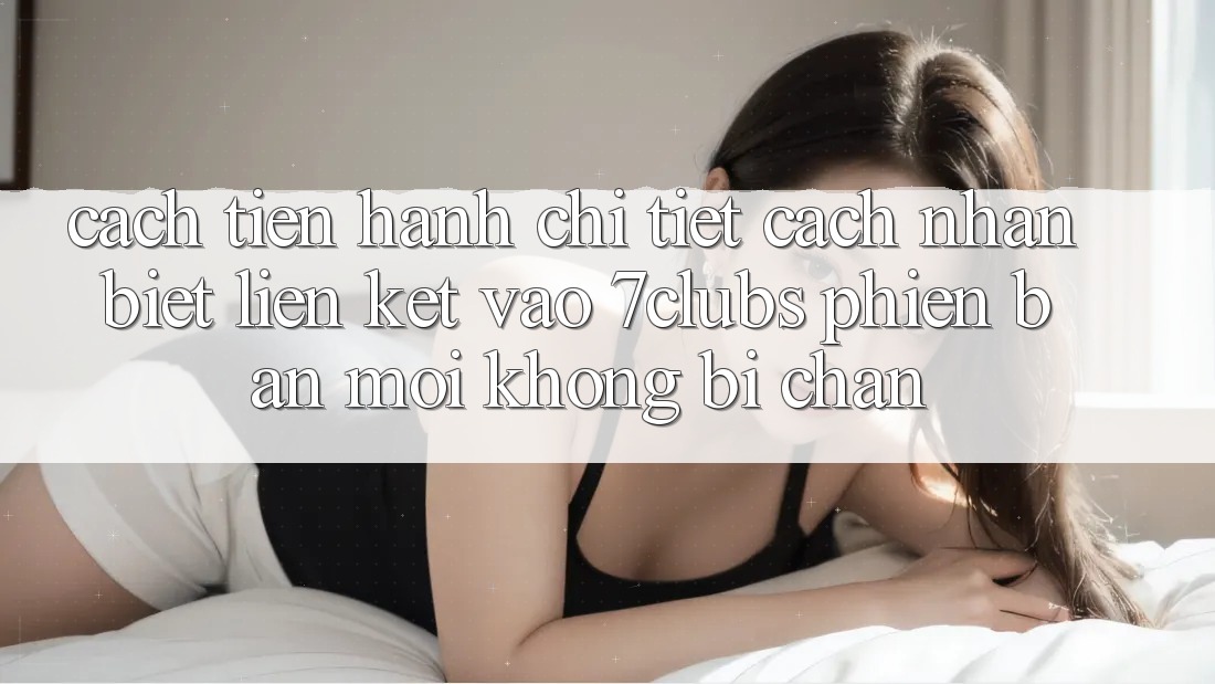 Cách tiến hành Chi Tiết Cách Nhận Biết Liên kết Vào 7clubs Phiên bản mới, Không Bị Chặn
