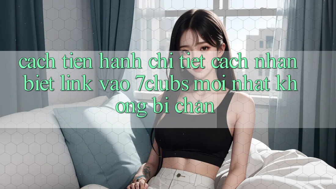Cách tiến hành Chi Tiết Cách Nhận Biết Link Vào 7clubs Mới Nhất, Không Bị Chặn