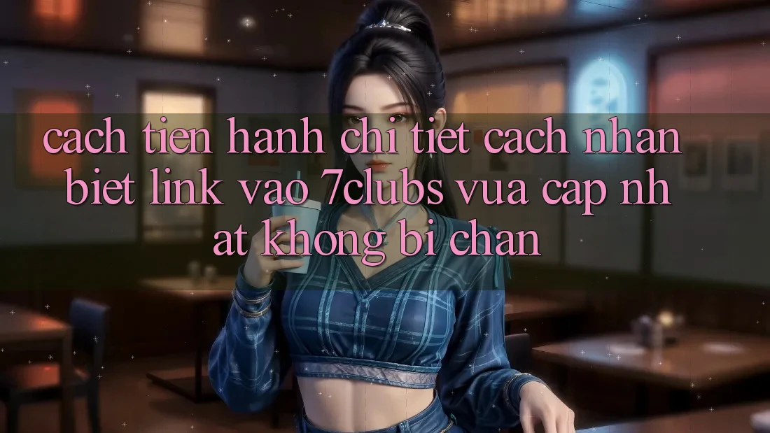 Cách tiến hành Chi Tiết Cách Nhận Biết Link Vào 7clubs Vừa cập nhật, Không Bị Chặn