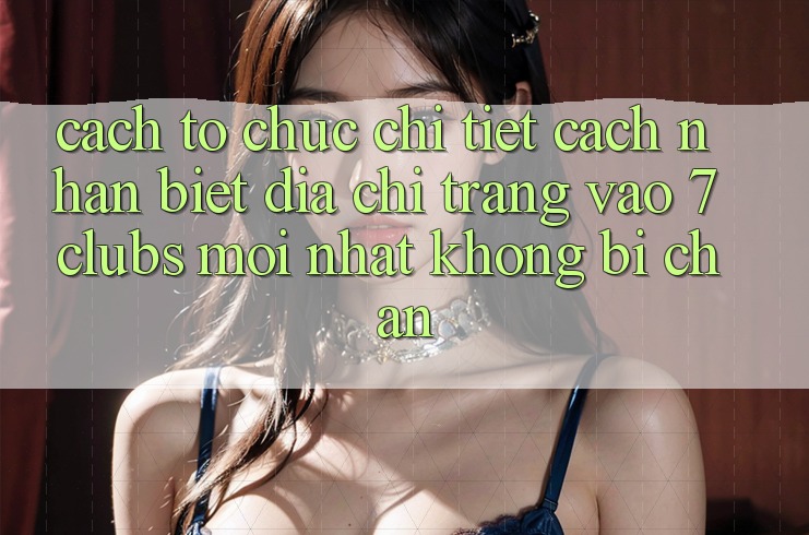 Cách tổ chức Chi Tiết Cách Nhận Biết Địa chỉ trang Vào 7clubs Mới Nhất, Không Bị Chặn Cách tổ chức Chi Tiết Cách Nhận Biết Địa chỉ trang Vào 7clubs Mới Nhất, Không Bị Chặn