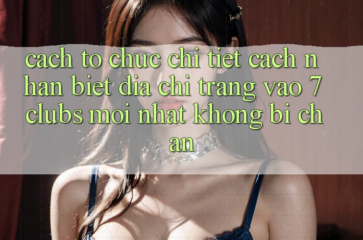 Cách tổ chức Chi Tiết Cách Nhận Biết Địa chỉ trang Vào 7clubs Mới Nhất, Không Bị Chặn