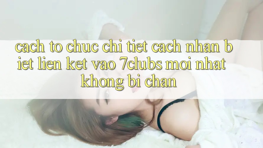 Cách tổ chức Chi Tiết Cách Nhận Biết Liên kết Vào 7clubs Mới Nhất, Không Bị Chặn Cách tổ chức Chi Tiết Cách Nhận Biết Liên kết Vào 7clubs Mới Nhất, Không Bị Chặn