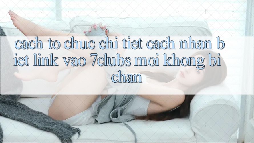Cách tổ chức Chi Tiết Cách Nhận Biết Link Vào 7clubs Mới, Không Bị Chặn