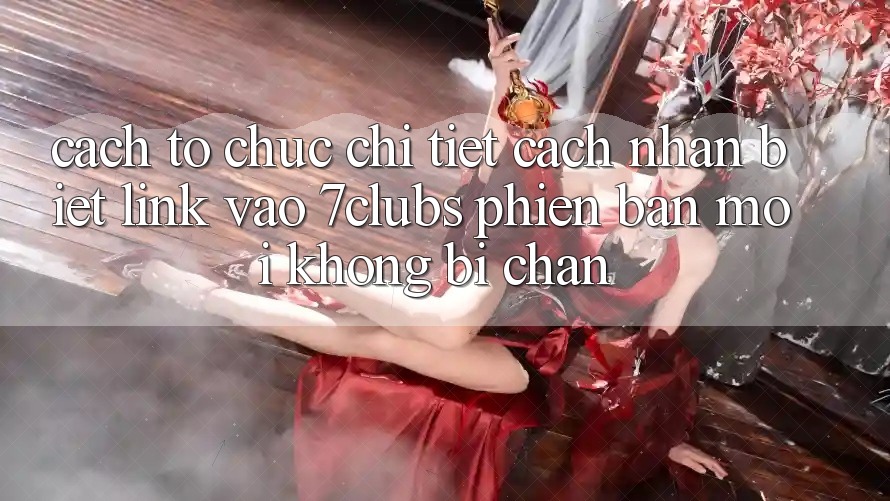 Cách tổ chức Chi Tiết Cách Nhận Biết Link Vào 7clubs Phiên bản mới, Không Bị Chặn