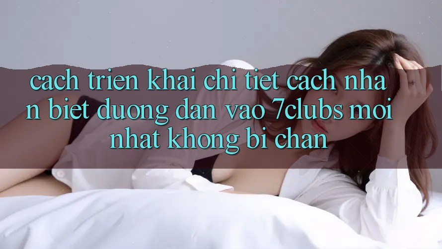 Cách triển khai Chi Tiết Cách Nhận Biết Đường dẫn Vào 7clubs Mới nhất, Không Bị Chặn Cách triển khai Chi Tiết Cách Nhận Biết Đường dẫn Vào 7clubs Mới nhất, Không Bị Chặn