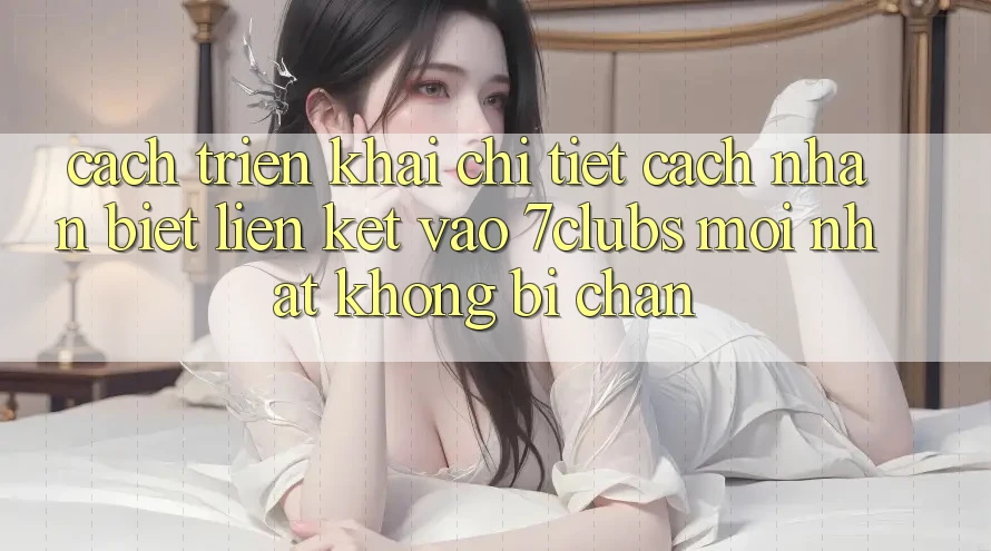 Cách triển khai Chi Tiết Cách Nhận Biết Liên kết Vào 7clubs Mới Nhất, Không Bị Chặn