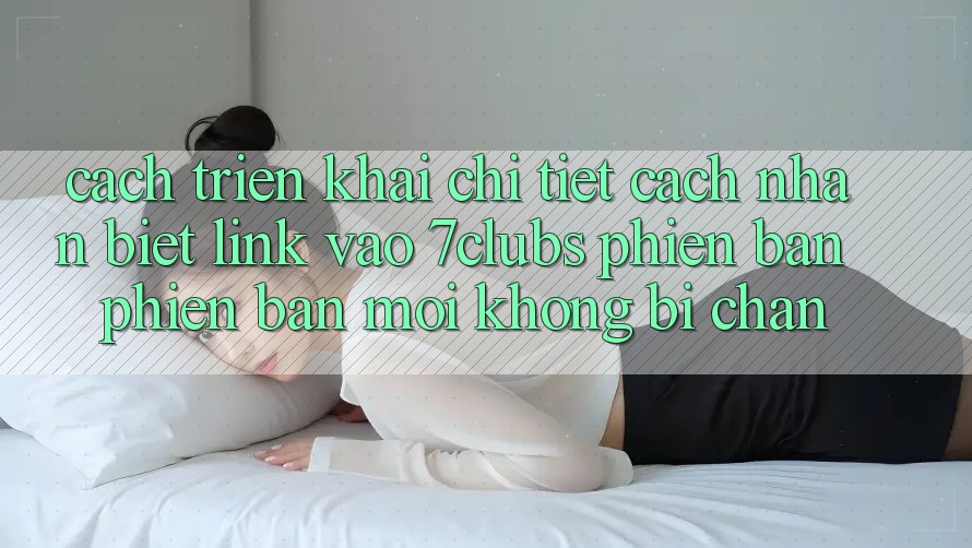 Cách triển khai Chi Tiết Cách Nhận Biết Link Vào 7clubs Phiên bản phiên bản mới, Không Bị Chặn