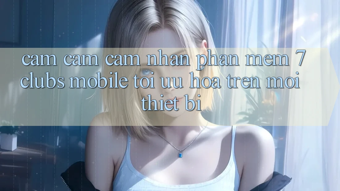 Cảm cảm cảm nhận Phần mềm 7clubs Mobile - Tối Ưu Hóa Trên Mọi Thiết Bị