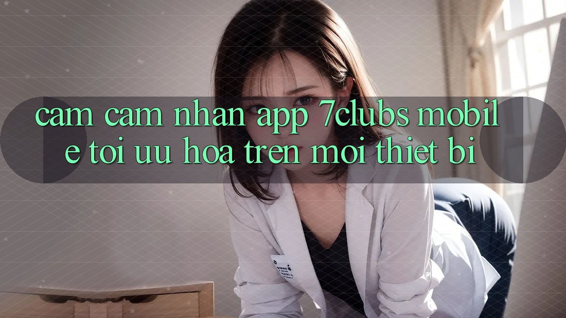 Cảm cảm nhận App 7clubs Mobile - Tối Ưu Hóa Trên Mọi Thiết Bị Cảm cảm nhận App 7clubs Mobile - Tối Ưu Hóa Trên Mọi Thiết Bị