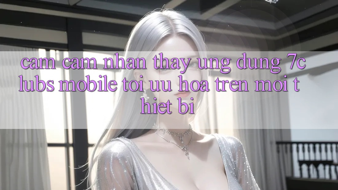 Cảm cảm nhận thấy Ứng Dụng 7clubs Mobile - Tối Ưu Hóa Trên Mọi Thiết Bị