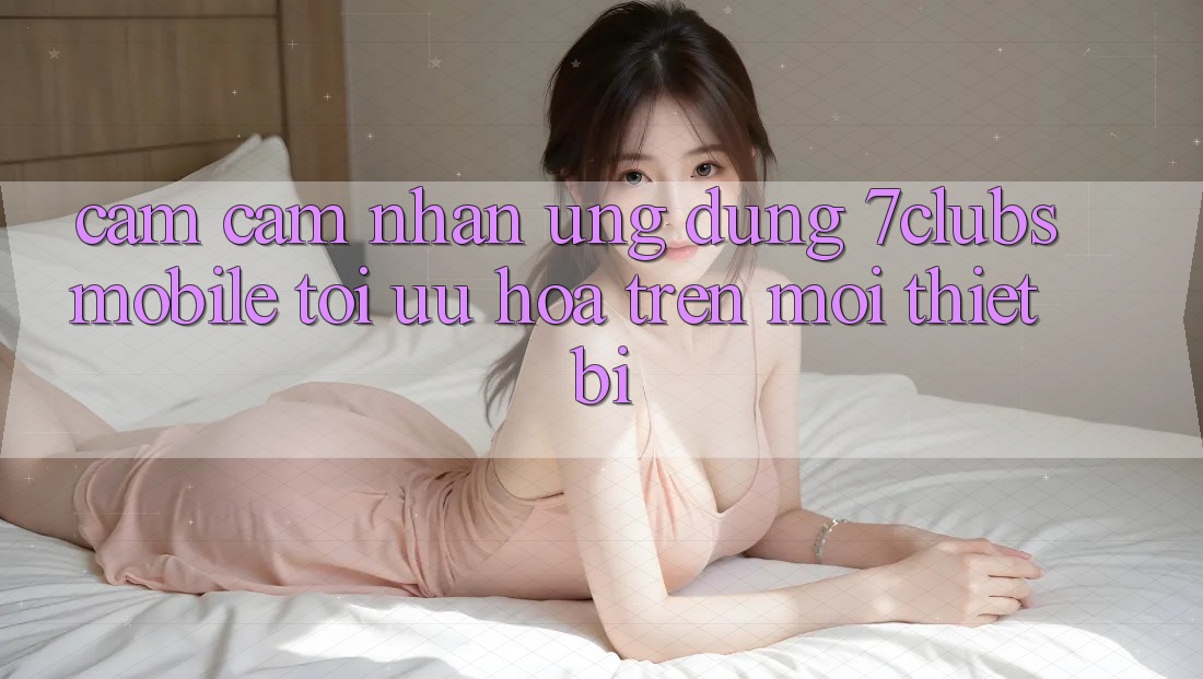 Cảm cảm nhận Ứng Dụng 7clubs Mobile - Tối Ưu Hóa Trên Mọi Thiết Bị Cảm cảm nhận Ứng Dụng 7clubs Mobile - Tối Ưu Hóa Trên Mọi Thiết Bị