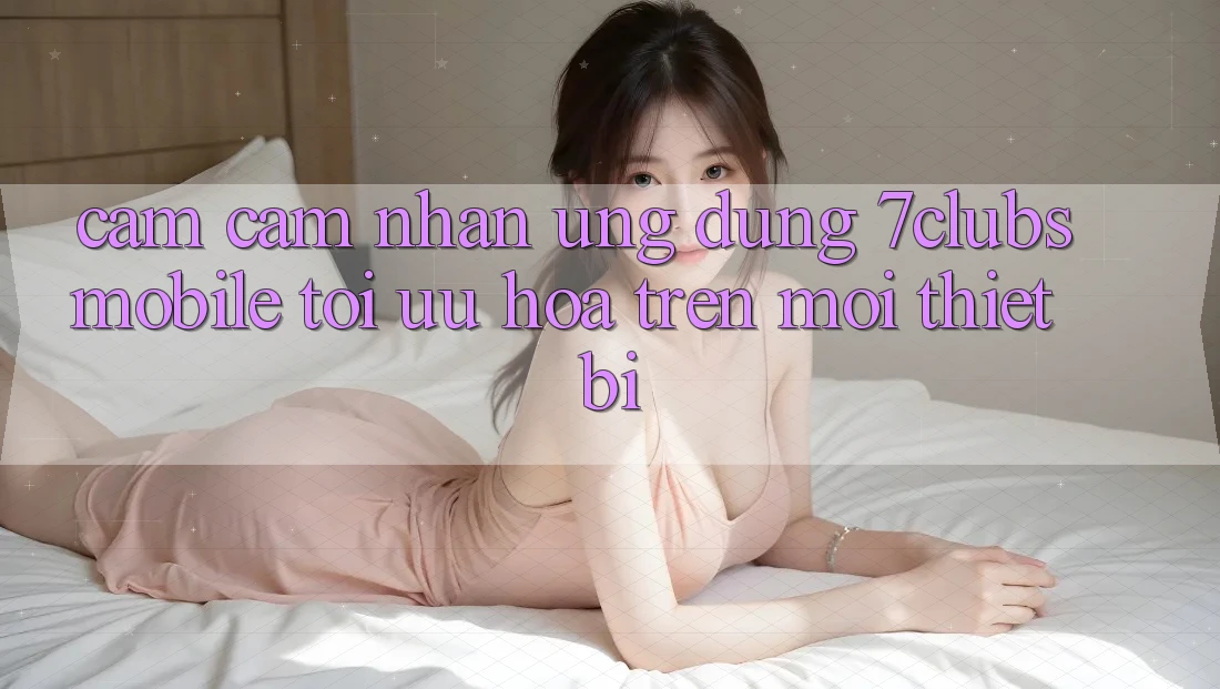 Cảm cảm nhận Ứng Dụng 7clubs Mobile - Tối Ưu Hóa Trên Mọi Thiết Bị Cảm cảm nhận Ứng Dụng 7clubs Mobile - Tối Ưu Hóa Trên Mọi Thiết Bị