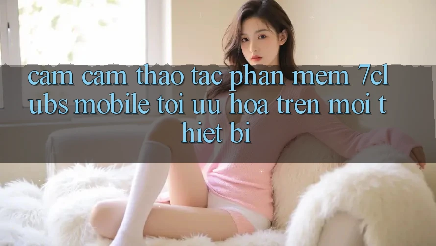 Cảm cảm thao tác Phần mềm 7clubs Mobile - Tối Ưu Hóa Trên Mọi Thiết Bị