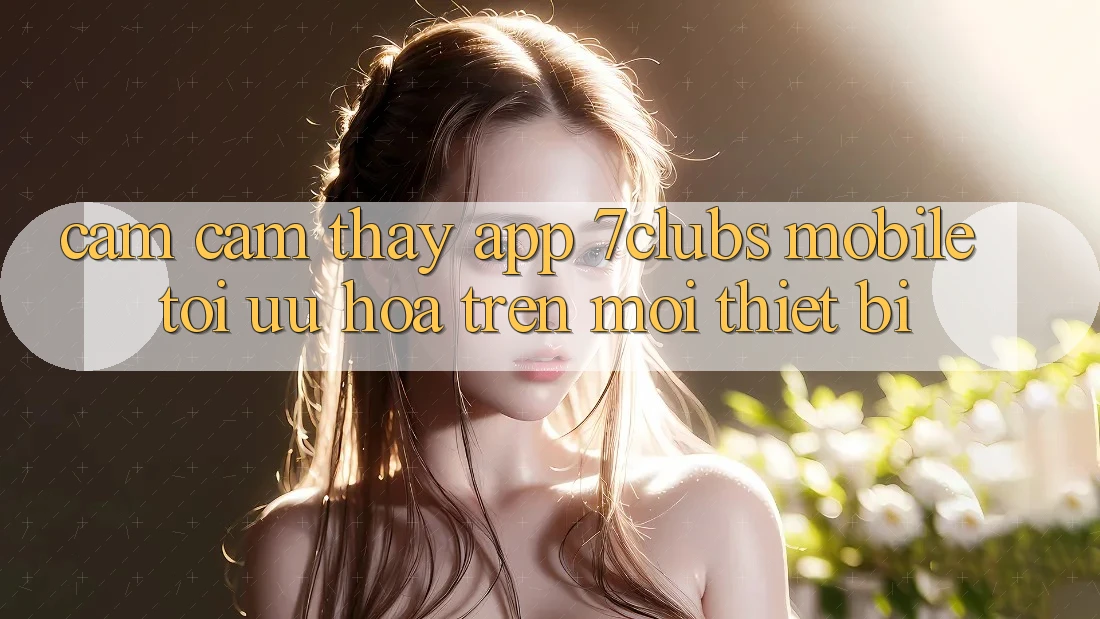 Cảm cảm thấy App 7clubs Mobile - Tối Ưu Hóa Trên Mọi Thiết Bị Cảm cảm thấy App 7clubs Mobile - Tối Ưu Hóa Trên Mọi Thiết Bị