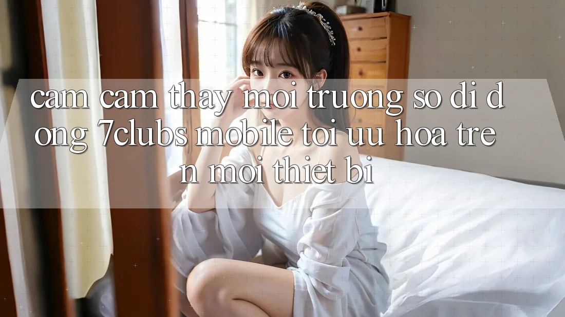 Cảm cảm thấy Môi trường số di động 7clubs Mobile - Tối Ưu Hóa Trên Mọi Thiết Bị