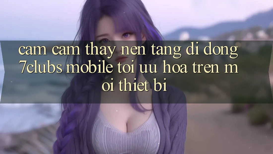 Cảm cảm thấy Nền tảng di động 7clubs Mobile - Tối Ưu Hóa Trên Mọi Thiết Bị Cảm cảm thấy Nền tảng di động 7clubs Mobile - Tối Ưu Hóa Trên Mọi Thiết Bị