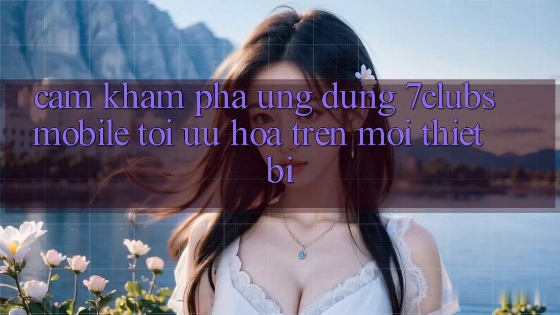 Cảm khám phá Ứng Dụng 7clubs Mobile - Tối Ưu Hóa Trên Mọi Thiết Bị