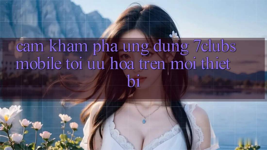 Cảm khám phá Ứng Dụng 7clubs Mobile - Tối Ưu Hóa Trên Mọi Thiết Bị Cảm khám phá Ứng Dụng 7clubs Mobile - Tối Ưu Hóa Trên Mọi Thiết Bị