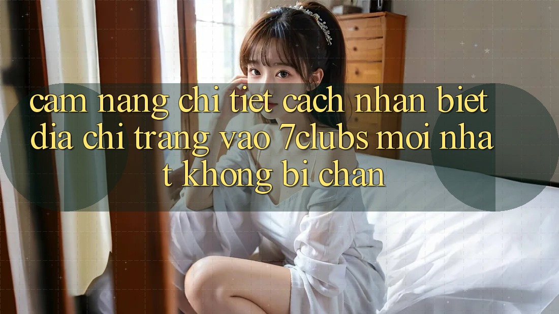 Cẩm nang Chi Tiết Cách Nhận Biết Địa chỉ trang Vào 7clubs Mới Nhất, Không Bị Chặn