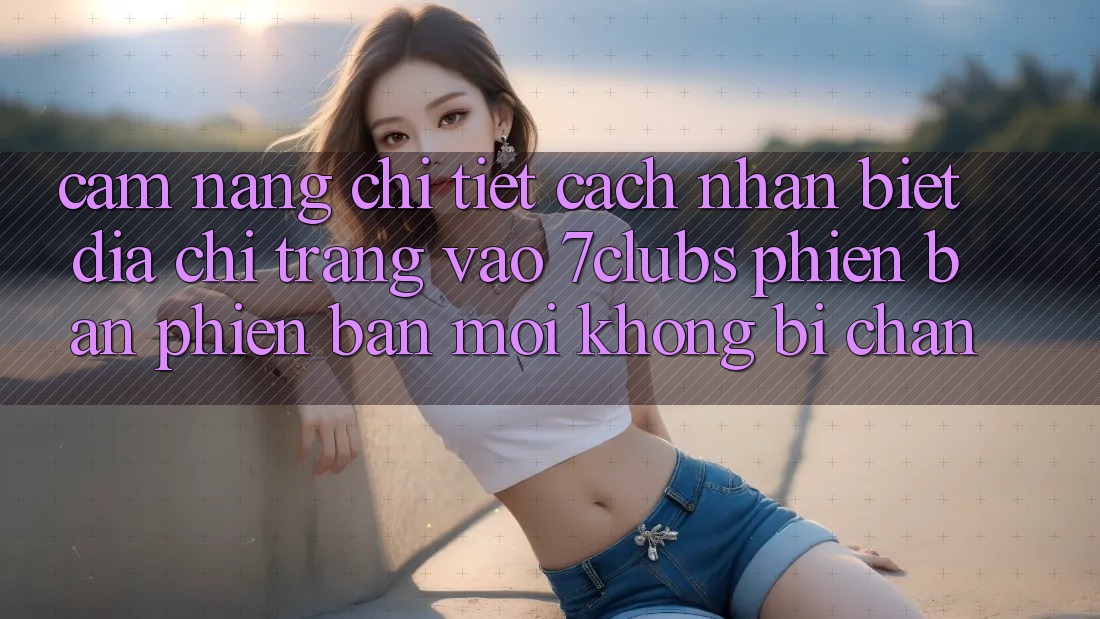 Cẩm nang Chi Tiết Cách Nhận Biết Địa chỉ trang Vào 7clubs Phiên bản phiên bản mới, Không Bị Chặn
