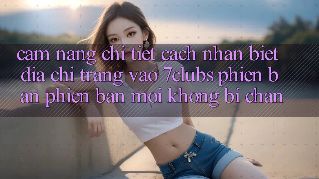 Cẩm nang Chi Tiết Cách Nhận Biết Địa chỉ trang Vào 7clubs Phiên bản phiên bản mới, Không Bị Chặn