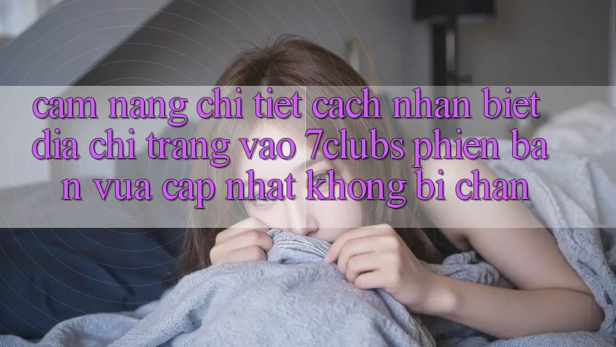Cẩm nang Chi Tiết Cách Nhận Biết Địa chỉ trang Vào 7clubs Phiên bản vừa cập nhật, Không Bị Chặn