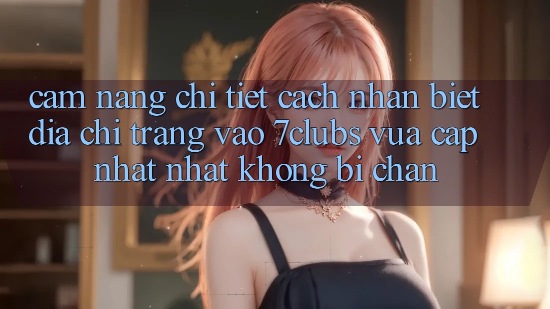 Cẩm nang Chi Tiết Cách Nhận Biết Địa chỉ trang Vào 7clubs Vừa cập nhật Nhất, Không Bị Chặn