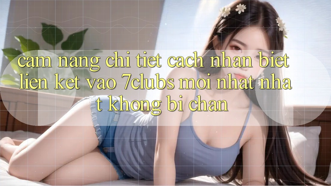 Cẩm nang Chi Tiết Cách Nhận Biết Liên kết Vào 7clubs Mới nhất Nhất, Không Bị Chặn