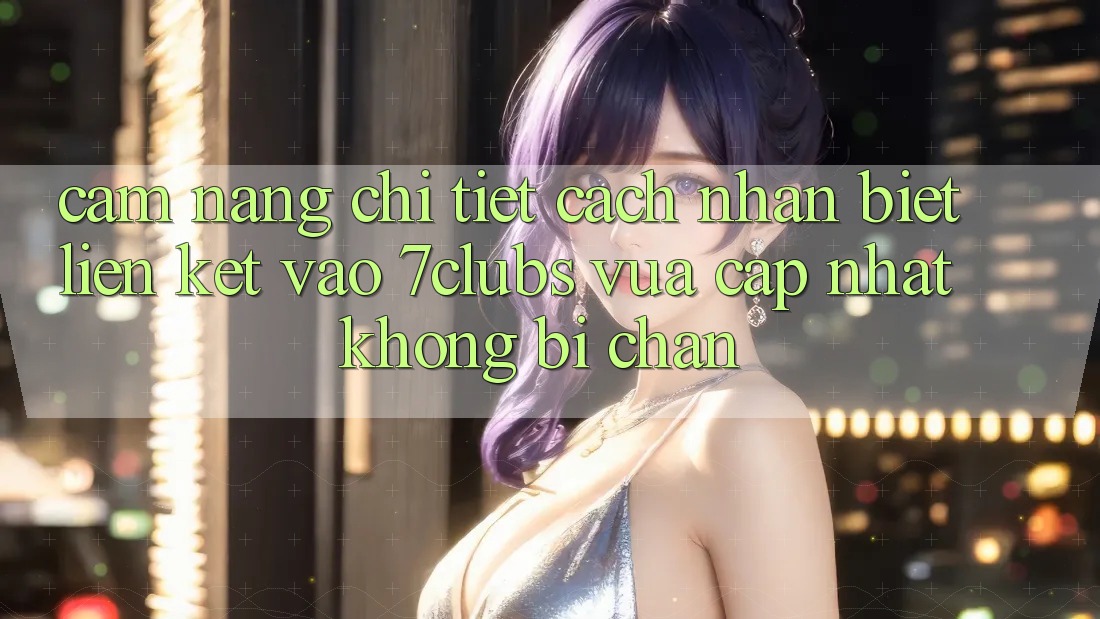 Cẩm nang Chi Tiết Cách Nhận Biết Liên kết Vào 7clubs Vừa cập nhật, Không Bị Chặn Cẩm nang Chi Tiết Cách Nhận Biết Liên kết Vào 7clubs Vừa cập nhật, Không Bị Chặn