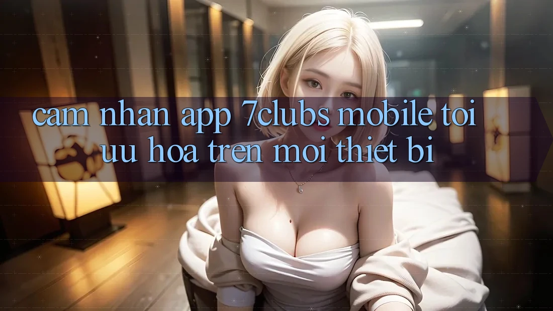 Cảm nhận App 7clubs Mobile - Tối Ưu Hóa Trên Mọi Thiết Bị