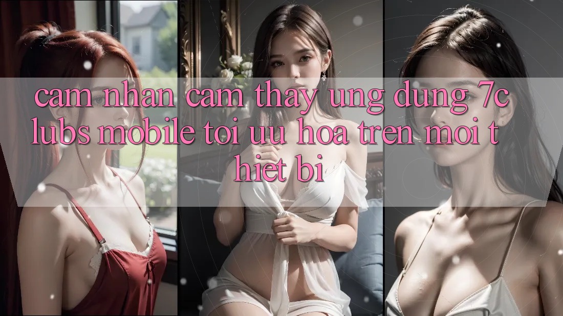 Cảm nhận cảm thấy Ứng dụng 7clubs Mobile - Tối Ưu Hóa Trên Mọi Thiết Bị