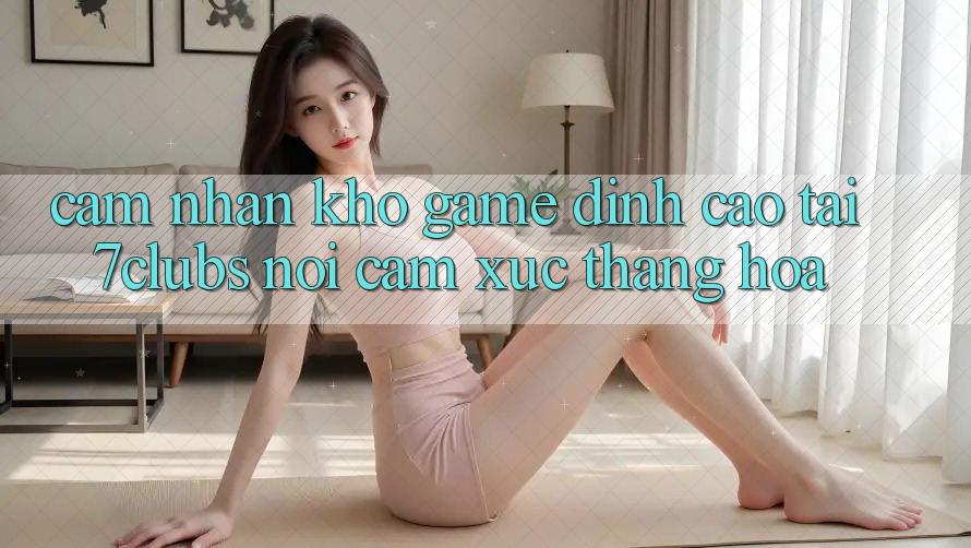 Cảm nhận Kho Game Đỉnh Cao Tại 7clubs: Nơi Cảm Xúc Thăng Hoa