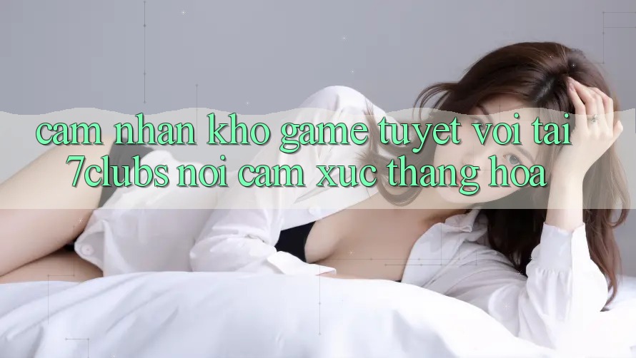 Cảm nhận Kho Game Tuyệt vời Tại 7clubs: Nơi Cảm Xúc Thăng Hoa Cảm nhận Kho Game Tuyệt vời Tại 7clubs: Nơi Cảm Xúc Thăng Hoa