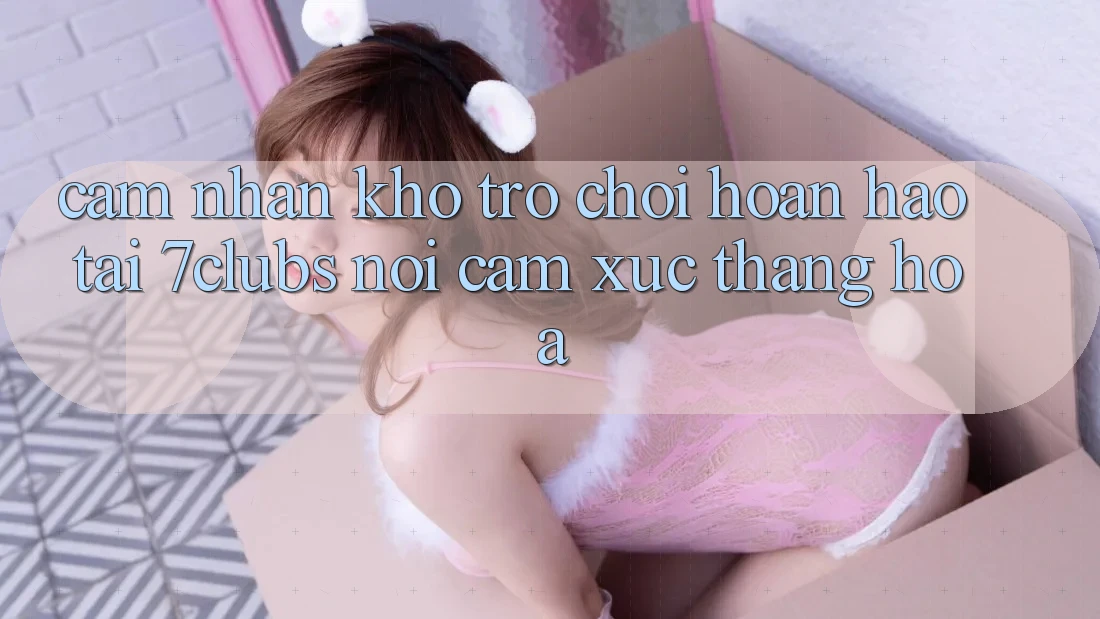 Cảm nhận Kho Trò chơi Hoàn hảo Tại 7clubs: Nơi Cảm Xúc Thăng Hoa