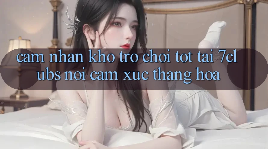 Cảm nhận Kho Trò chơi Tốt Tại 7clubs: Nơi Cảm Xúc Thăng Hoa