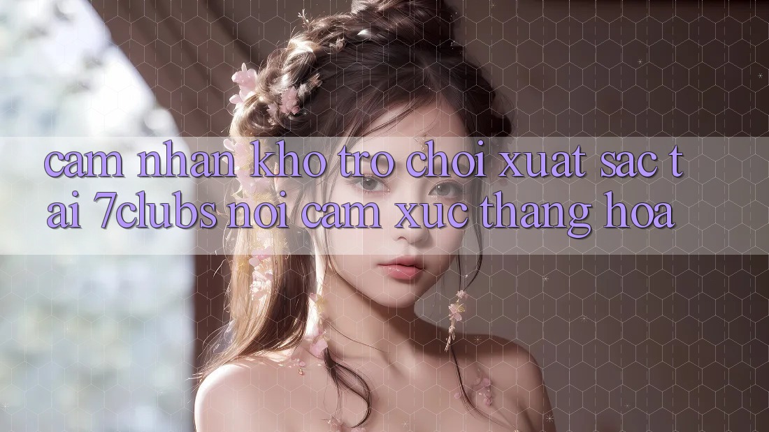 Cảm nhận Kho Trò chơi Xuất sắc Tại 7clubs: Nơi Cảm Xúc Thăng Hoa