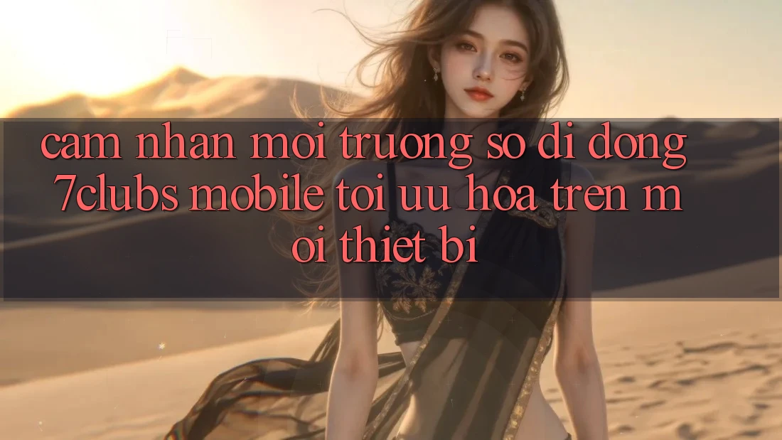 Cảm nhận Môi trường số di động 7clubs Mobile - Tối Ưu Hóa Trên Mọi Thiết Bị