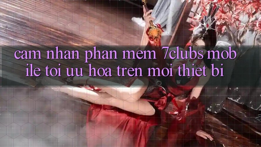 Cảm nhận Phần mềm 7clubs Mobile - Tối Ưu Hóa Trên Mọi Thiết Bị