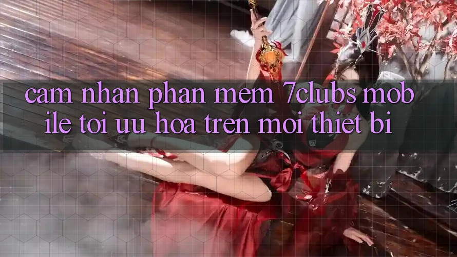 Cảm nhận Phần mềm 7clubs Mobile - Tối Ưu Hóa Trên Mọi Thiết Bị