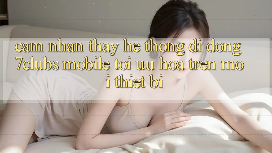 Cảm nhận thấy Hệ thống di động 7clubs Mobile - Tối Ưu Hóa Trên Mọi Thiết Bị