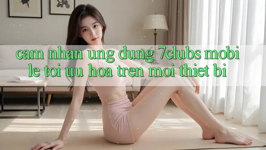 Cảm nhận Ứng Dụng 7clubs Mobile - Tối Ưu Hóa Trên Mọi Thiết Bị Cảm nhận Ứng Dụng 7clubs Mobile - Tối Ưu Hóa Trên Mọi Thiết Bị